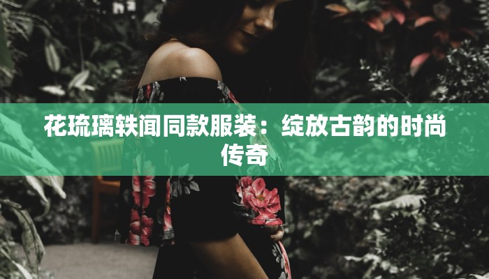花琉璃轶闻同款服装：绽放古韵的时尚传奇