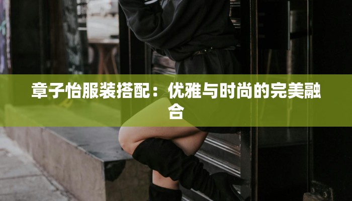 章子怡服装搭配：优雅与时尚的完美融合