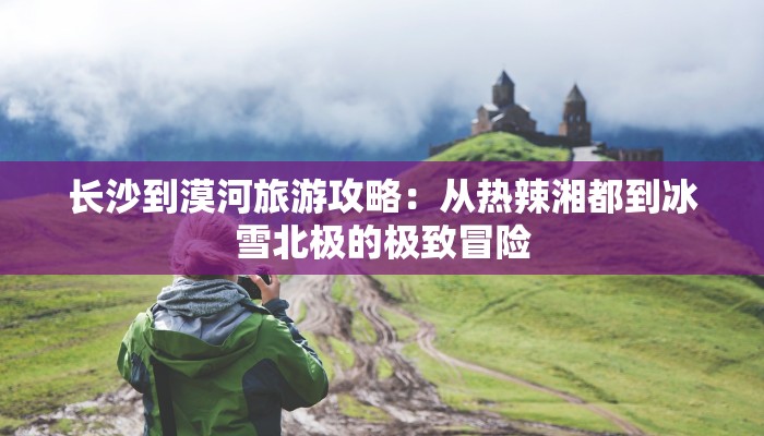 长沙到漠河旅游攻略：从热辣湘都到冰雪北极的极致冒险