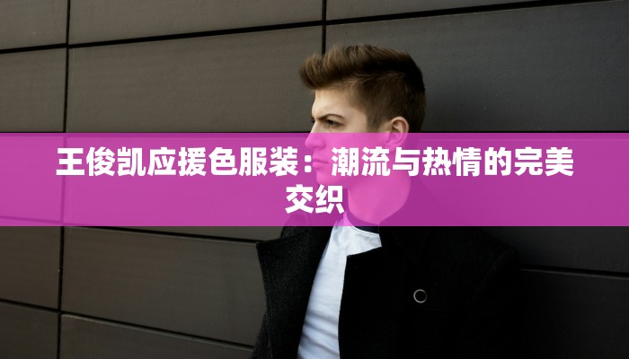 王俊凯应援色服装：潮流与热情的完美交织