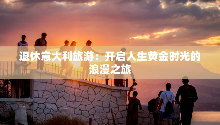 退休意大利旅游：开启人生黄金时光的浪漫之旅