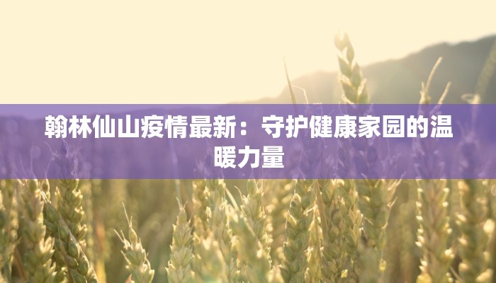 翰林仙山疫情最新：守护健康家园的温暖力量