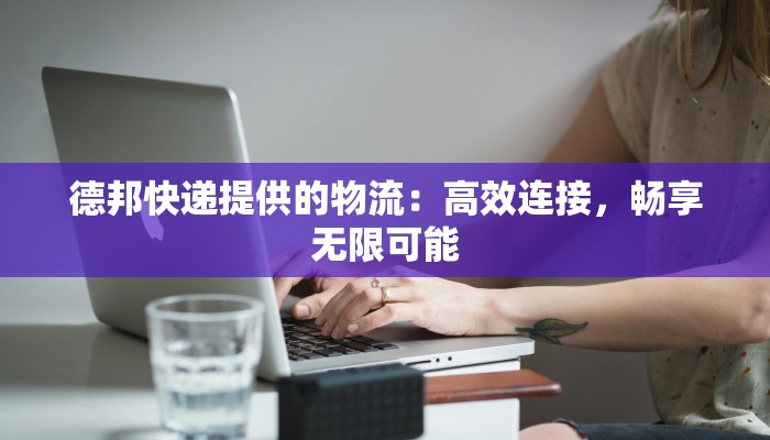 德邦快递提供的物流：高效连接，畅享无限可能