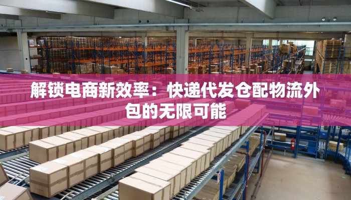 解锁电商新效率：快递代发仓配物流外包的无限可能