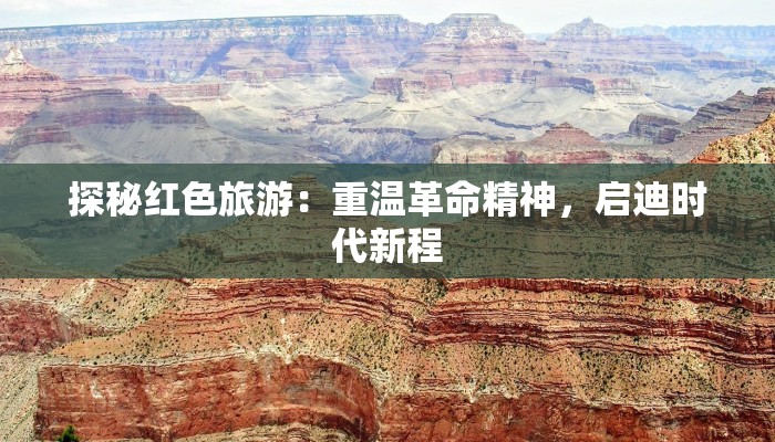 探秘红色旅游：重温革命精神，启迪时代新程