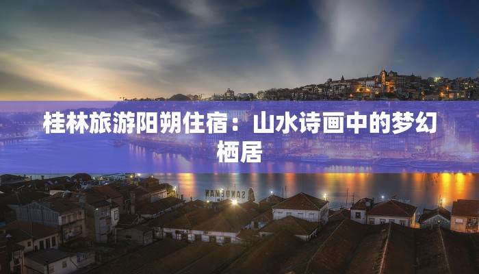 桂林旅游阳朔住宿：山水诗画中的梦幻栖居