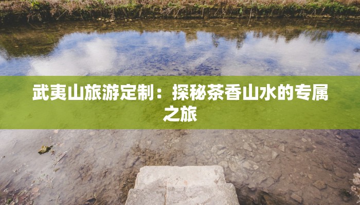 武夷山旅游定制：探秘茶香山水的专属之旅