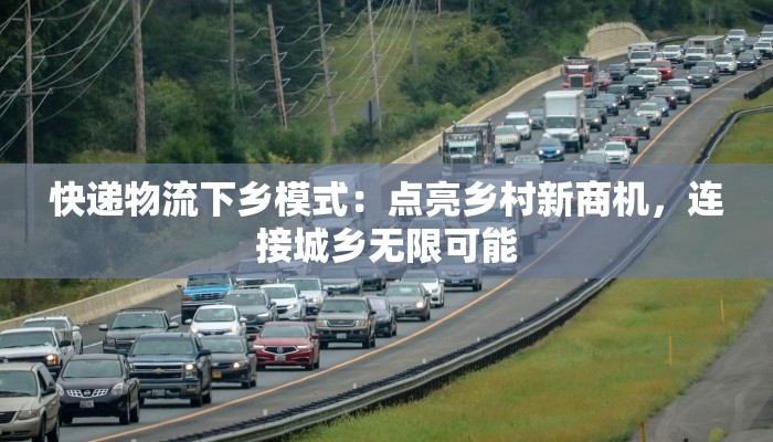 快递物流下乡模式：点亮乡村新商机，连接城乡无限可能