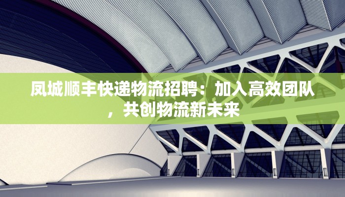 凤城顺丰快递物流招聘：加入高效团队，共创物流新未来