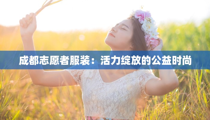 成都志愿者服装：活力绽放的公益时尚