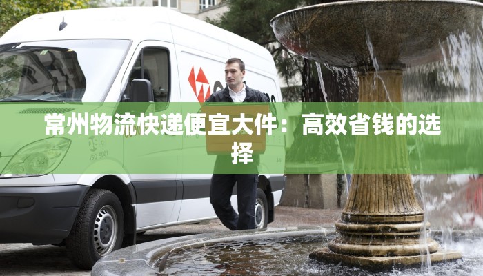 常州物流快递便宜大件：高效省钱的选择