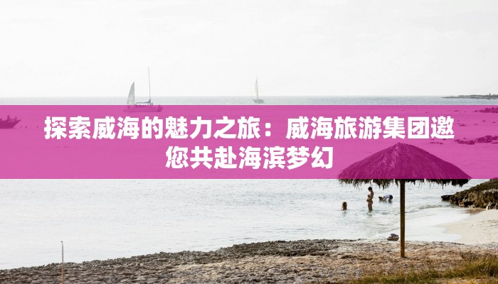 探索威海的魅力之旅：威海旅游集团邀您共赴海滨梦幻