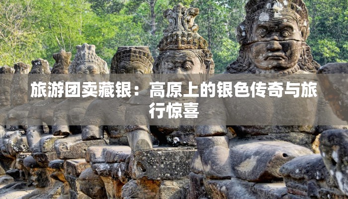 旅游团卖藏银：高原上的银色传奇与旅行惊喜