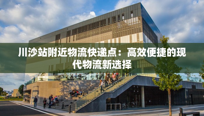 川沙站附近物流快递点：高效便捷的现代物流新选择
