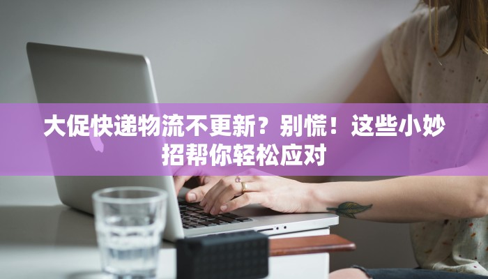 大促快递物流不更新？别慌！这些小妙招帮你轻松应对