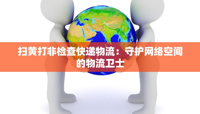 扫黄打非检查快递物流：守护网络空间的物流卫士
